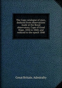 The Cape catalogue of stars, deduced from observations made at the Royal observatory, Cape of Good Hope, 1834 to 1840, and reduced to the epoch 1840