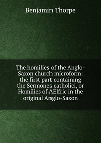 The homilies of the Anglo-Saxon church microform: the first part containing the Sermones catholici, or Homilies of AElfric in the original Anglo-Saxon