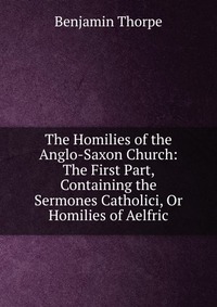 The Homilies of the Anglo-Saxon Church: The First Part, Containing the Sermones Catholici, Or Homilies of Aelfric