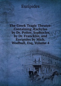 The Greek Tragic Theatre: Containing ?schylus by Dr. Potter, Sophocles by Dr. Francklin, and Euripides by Mich. Wodhull, Esq, Volume 4