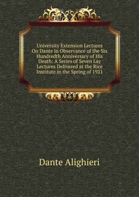 University Extension Lectures On Dante in Observance of the Six Hundredth Anniversary of His Death: A Series of Seven Lay Lectures Delivered at the Rice Institute in the Spring of 1921