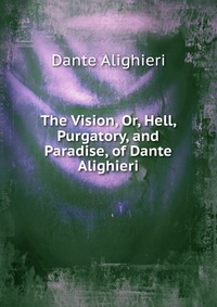 The Vision, Or, Hell, Purgatory, and Paradise, of Dante Alighieri