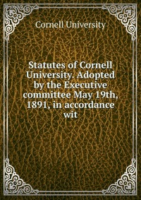 Statutes of Cornell University. Adopted by the Executive committee May 19th, 1891, in accordance wit