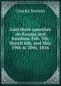 Last three speeches on Kansas and freedom. Feb. 7th, March 6th, and May 19th & 20th, 1856