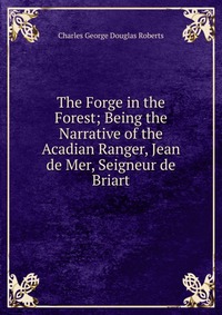 The Forge in the Forest; Being the Narrative of the Acadian Ranger, Jean de Mer, Seigneur de Briart