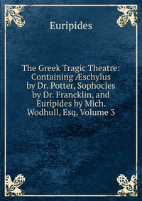 The Greek Tragic Theatre: Containing ?schylus by Dr. Potter, Sophocles by Dr. Francklin, and Euripides by Mich. Wodhull, Esq, Volume 3