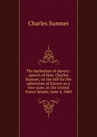 The barbarism of slavery: speech of Hon. Charles Sumner, on the bill for the admission of Kansas as a free state, in the United States Senate, June 4, 1860