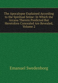 The Apocalypse Explained According to the Spiritual Sense: In Which the Arcana Therein Predicted But Heretofore Concealed Are Revealed, Volume 2