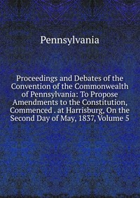 Proceedings and Debates of the Convention of the Commonwealth of Pennsylvania: To Propose Amendments to the Constitution, Commenced . at Harrisburg, On the Second Day of May, 1837, Volume 5