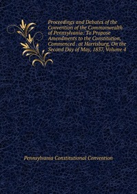 Proceedings and Debates of the Convention of the Commonwealth of Pennsylvania: To Propose Amendments to the Constitution, Commenced . at Harrisburg, On the Second Day of May, 1837, Volume 4