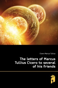 The letters of Marcus Tullius Cicero to several of his friends