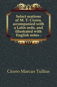 Select orations of M. T. Cicero, accompanied with a Latin ordo, and illustrated with English notes 