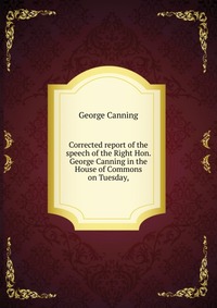 Corrected report of the speech of the Right Hon. George Canning in the House of Commons on Tuesday