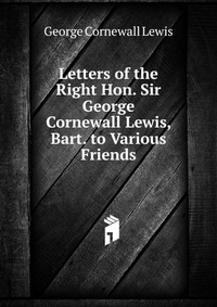 Letters of the Right Hon. Sir George Cornewall Lewis, Bart. to Various Friends