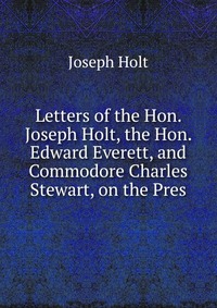 Letters of the Hon. Joseph Holt, the Hon. Edward Everett, and Commodore Charles Stewart, on the Pres