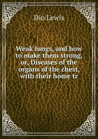 Weak lungs, and how to make them strong, or, Diseases of the organs of the chest, with their home tr