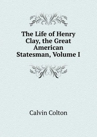 The Life of Henry Clay, the Great American Statesman, Volume I