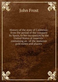 History of the state of California: from the period of the conquest by Spain, to her occupation by the United States of America : containing an . of the immense gold mines and placers