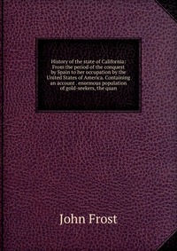 History of the state of California: From the period of the conquest by Spain to her occupation by the United States of America. Containing an account . enormous population of gold-seekers, th