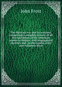 The Mexican war and its warriors; comprising a complete history of all the operations of the American armies in Mexico; with biographical sketches and . in the regular army and volunteer forc