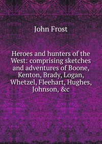 Heroes and hunters of the West: comprising sketches and adventures of Boone, Kenton, Brady, Logan, Whetzel, Fleehart, Hughes, Johnson, &c