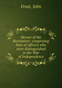 Heroes of the Revolution: comprising lives of officers who were distinguished in the War of Independence