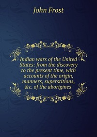 Indian wars of the United States: from the discovery to the present time, with accounts of the origin, manners, superstitions, &c. of the aborigines