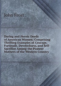 Daring and Heroic Deeds of American Women: Comprising Thrilling Examples of Courage, Fortitude, Devotedness, and Self-Sacrifice Among the Pioneer Mothers of the Western Country