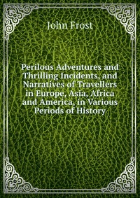 Perilous Adventures and Thrilling Incidents, and Narratives of Travellers in Europe, Asia, Africa and America, in Various Periods of History