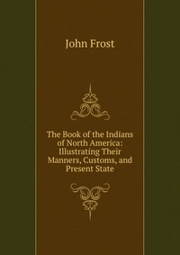 The Book of the Indians of North America: Illustrating Their Manners, Customs, and Present State