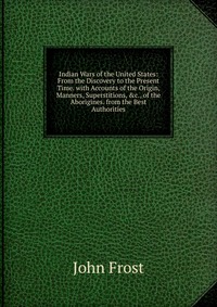 Indian Wars of the United States: From the Discovery to the Present Time. with Accounts of the Origin, Manners, Superstitions, &c., of the Aborigines. from the Best Authorities