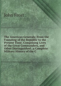 The American Generals: From the Founding of the Republic to the Present Time, Comprising Lives of the Great Commanders, and Other Distinguished . a Complete Military History of the C