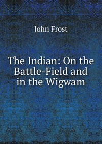 The Indian: On the Battle-Field and in the Wigwam