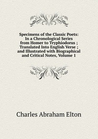 Specimens of the Classic Poets: In a Chronological Series from Homer to Tryphiodorus ; Translated Into English Verse ; and Illustrated with Biographical and Critical Notes, Volume 1