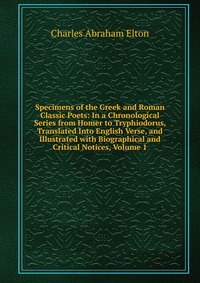 Specimens of the Greek and Roman Classic Poets: In a Chronological Series from Homer to Tryphiodorus, Translated Into English Verse, and Illustrated with Biographical and Critical Notices, Vo