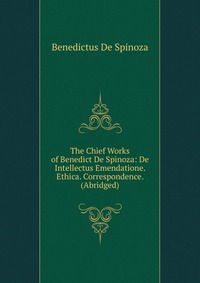 The Chief Works of Benedict De Spinoza: De Intellectus Emendatione. Ethica. Correspondence. (Abridged)