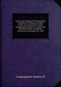 Divre yeme Emanuel The chronicles of Emanu-el: being an account of the rise and progress of the Congregation Emanu-el, which was founded in July, . its fiftieth anniversary December 23, 1900