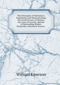 The Principles of Mechanics: Explaining and Demonstrating the General Laws of Motion, the Laws of Gravity, Motion of Descending Bodies, Projectiles, Mechanic Powers,