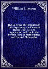 The Doctrine of Fluxions: Not Only Explaining the Elements Thereof, But Also Its Application and Use in the Several Parts of Mathematics and Natural Philosophy