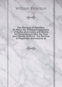 The Elements of Geometry: In Which the Principal Propositions of Euclid, Archimedes, and Others, Are Demonstrated After the Most Easy Manner. to Which . the Doctrine of Proportion, Arithmetic