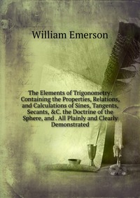 The Elements of Trigonometry: Containing the Properties, Relations, and Calculations of Sines, Tangents, Secants, &C. the Doctrine of the Sphere, and . All Plainly and Clearly Demonstrate