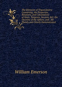 The Elements of Trigonometry: Containing, the Properties, Relations, and Calculations of Sines, Tangents, Secants, &C. the Doctrine of the Sphere, and . All Plainly and Clearly Demonstrat