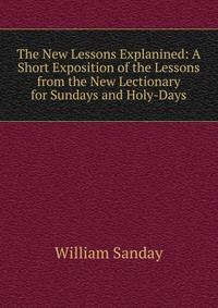 William Sanday - «The New Lessons Explanined: A Short Exposition of the Lessons from the New Lectionary for Sundays and Holy-Days»