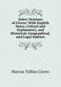 Select Orations of Cicero: With English Notes, Critical and Explanatory, and Historical, Geographical, and Legal Indexes