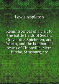 Reminiscences of a visit to the battle fields of Sedan, Gravelotte, Spicheren, and Worth, and the bombarded towns of Thionville, Metz, Bitche, Strasburg, etc