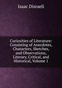 Curiosities of Literature: Consisting of Anecdotes, Characters, Sketches, and Observations, Literary, Critical, and Historical, Volume 1