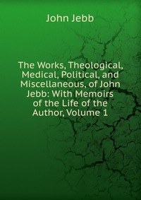 The Works, Theological, Medical, Political, and Miscellaneous, of John Jebb: With Memoirs of the Life of the Author, Volume 1