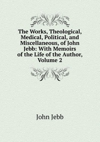 The Works, Theological, Medical, Political, and Miscellaneous, of John Jebb: With Memoirs of the Life of the Author, Volume 2