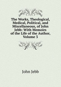 The Works, Theological, Medical, Political, and Miscellaneous, of John Jebb: With Memoirs of the Life of the Author, Volume 3