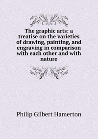 The graphic arts: a treatise on the varieties of drawing, painting, and engraving in comparison with each other and with nature